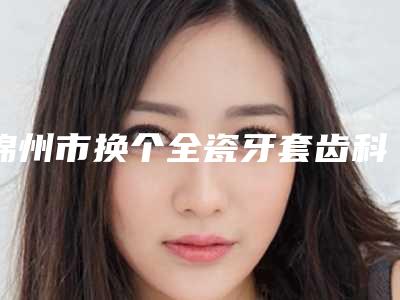 锦州市换个全瓷牙套齿科医生排名正规三甲资质的有哪些-杨永胜医生价格蛮实在