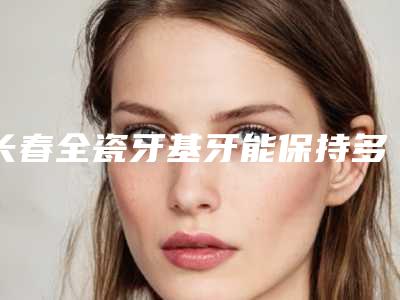 长春全瓷牙基牙能保持多少时间