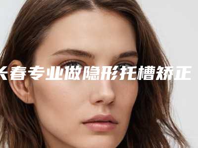 长春专业做隐形托槽矫正的公立医院哪家好？