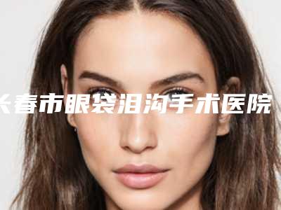 长春市眼袋泪沟手术医院在榜名单专家横评（长春柯莲娜医学美容门诊部热门医美远近闻名）