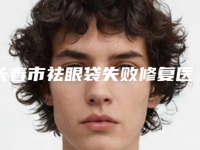 长春市祛眼袋失败修复医院最新版本公布-长春市祛眼袋失败修复整形医院