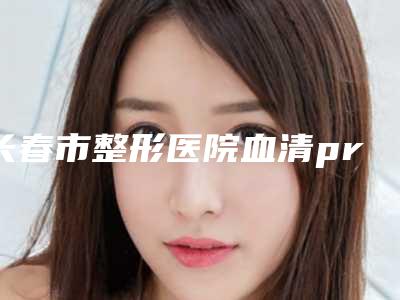 长春市整形医院血清prp填充医院(长春应隆医疗整形美容诊所实力口碑严选)