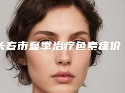 长春市夏季治疗色素痣价格表全新介绍-长春市夏季治疗色素痣术一般是需要多少钱