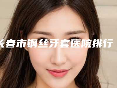 长春市钢丝牙套医院排行前十强评出（长春市钢丝牙套口腔医院领头前三甲）