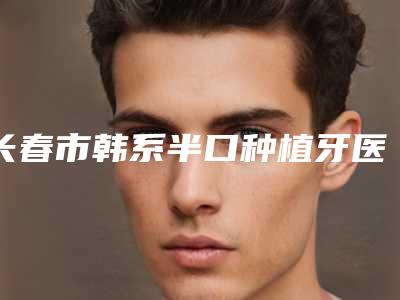 长春市韩系半口种植牙医生在榜清单top10整理盘点-长春市连大智口腔医生