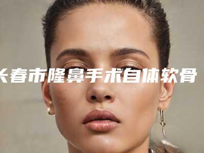 长春市隆鼻手术自体软骨医生排行常年稳居榜前三-长春市隆鼻手术自体软骨整形医生