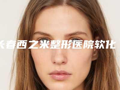 长春西之米整形医院软化疤痕手术怎么样项目特色优势