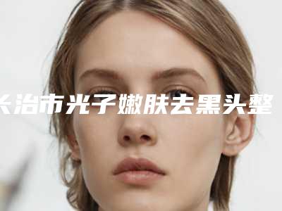 长治市光子嫩肤去黑头整形医院排名榜前十正规名单公开(长治星范医美实力不可小觑)