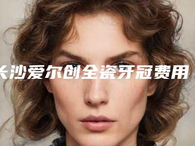 长沙爱尔创全瓷牙冠费用不统一的原因
