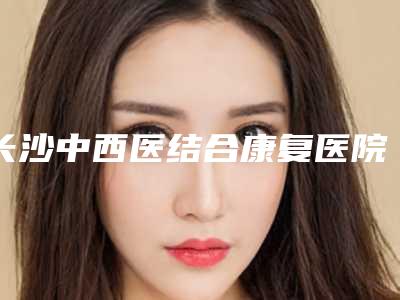 长沙中西医结合康复医院（长沙市天心区人民,邵阳谭贵方医疗美容诊所看看哪一家更适合