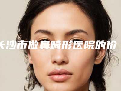 长沙市做鼻畸形医院的价格(中南大学湘雅医院个个实力派)