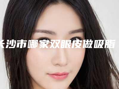 长沙市哪家双眼皮做吸脂医院-湖南省人民医院整形医疗美容科汇总不分先后