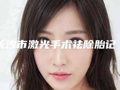 长沙市激光手术祛除胎记医院哪家比较好(长沙艺星美容整形医院口碑实力爆表)