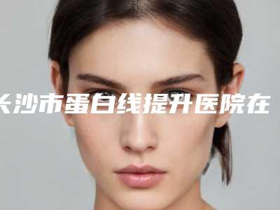 长沙市蛋白线提升医院在榜清单权威更放心(长沙市蛋白线提升整形医院)