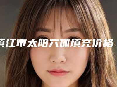 镇江市太阳穴体填充价格收费表概览-江苏大学附属医院整形美容外科价格(价目)
