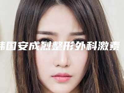 韩国安成烈整形外科激素脸拉皮除皱性价比最高