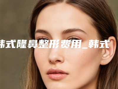 韩式隆鼻整形费用_韩式隆鼻大概要多少钱?