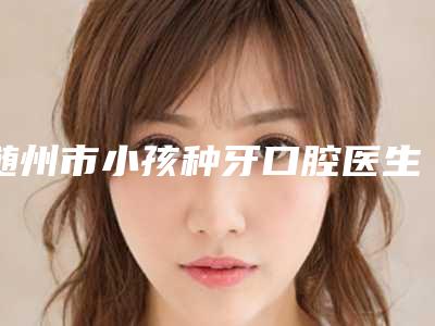 随州市小孩种牙口腔医生在榜名单口碑实力强-随州市小孩种牙医生口碑评价反馈