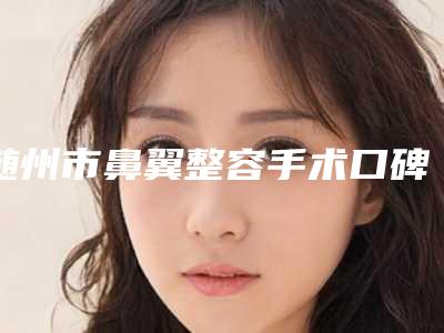 随州市鼻翼整容手术口碑测评-随州雅星医学美容诊所网红名流常常推荐