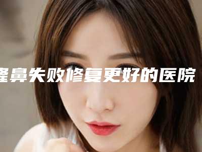 隆鼻失败修复更好的医院,杭州隆鼻修复医院推荐