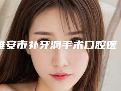 雅安市补牙洞手术口腔医生上榜清单top10强品鉴-雅安市补牙洞手术医生分享排名前四口碑