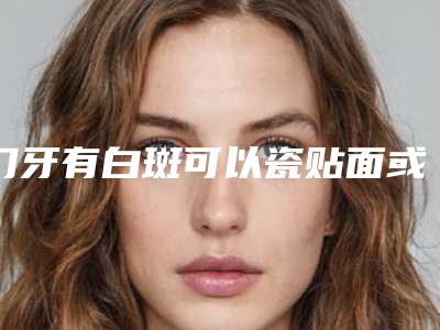 门牙有白斑可以瓷贴面或冷光美白吗「洗牙后可做冷光美白吗」