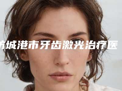 防城港市牙齿激光治疗医生排行前六新版人马上线-防城港市赖翠彪口腔医生