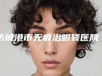 防城港市无痕治眼袋医院上榜名单前十位哪个名气高（东兴品尚医疗美容门诊部等实力入选-附价格）