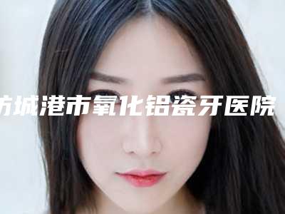 防城港市氧化铝瓷牙医院排行榜前十强免费查看（防城港李氏口腔诊所在业内领先同行）