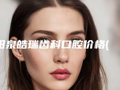 阳泉皓瑞齿科口腔价格(价目)详细版本一览-口腔正畸案例