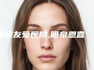 阳泉友爱医院,阳泉恩喜韩亚医学美容整形诊所一较高下