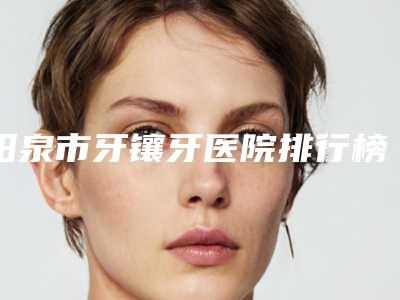 阳泉市牙镶牙医院排行榜前十强哪个做得好（阳泉市牙镶牙口腔医院院区口腔第二）