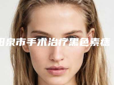 阳泉市手术治疗黑色素痣医生上榜名单前十名大汇合-阳泉市手术治疗黑色素痣整形医生