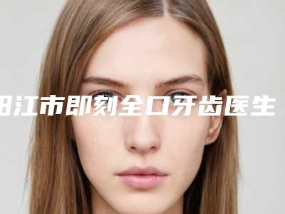 阳江市即刻全口牙齿医生排名榜人气较高-阳江市即刻全口牙齿口腔医生
