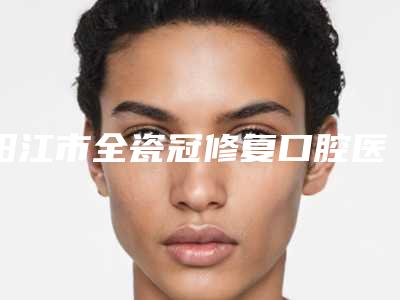 阳江市全瓷冠修复口腔医生排名强榜深受信赖-阳江市全瓷冠修复医生实力锁定前三