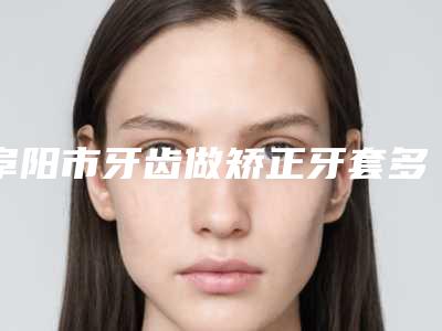 阜阳市牙齿做矫正牙套多少钱-阜阳市牙齿做矫正牙套医院在榜名单大众选举