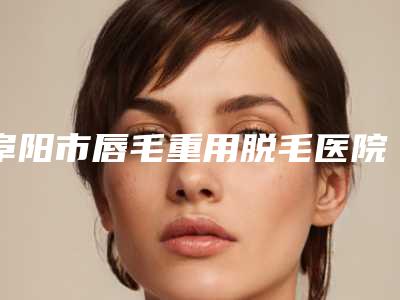 阜阳市唇毛重用脱毛医院排行榜前十位正规的网友点赞推荐(阜阳市唇毛重用脱毛整形医院)