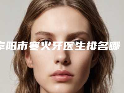 阜阳市寒火牙医生排名哪位好还便宜-阜阳市童启东口腔医生