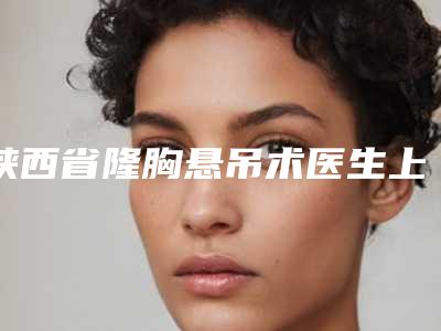 陕西省隆胸悬吊术医生上榜清单top10哪个安全-陕西省杜岗整形医生专业靠谱有实力