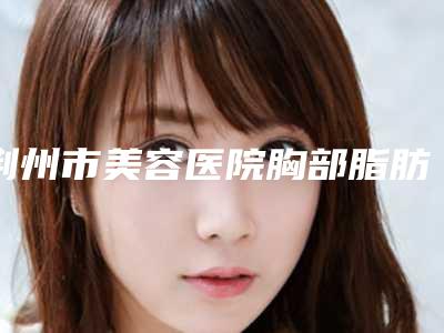 荆州市美容医院胸部脂肪抽取-监利卓美医疗美容诊所实力口碑严选