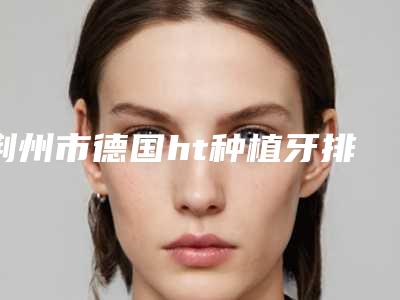 荆州市德国ht种植牙排行前10全新上线-荆州市德国ht种植牙口腔医生