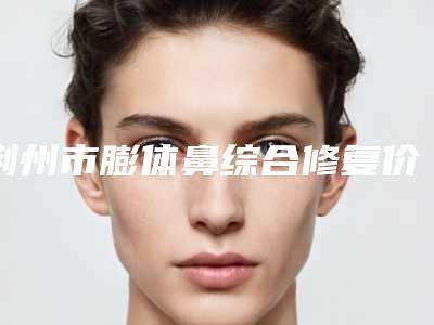 荆州市膨体鼻综合修复价格表(费用)2025版介绍(近6个月均价为：92987元)