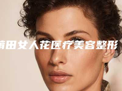 莆田女人花医疗美容整形医院与泉州米西娅医疗美容门诊部二强争霸看你选哪家