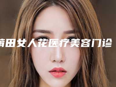 莆田女人花医疗美容门诊部价格表(费用)参考 医生介绍附全激光飞秒手术案例