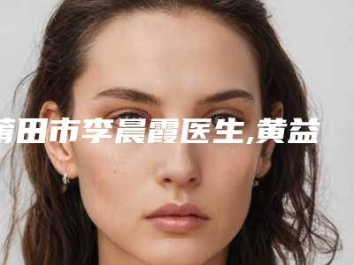 莆田市李晨霞医生,黄益飞医生那个好-黄益飞医师公立私立医美评价高