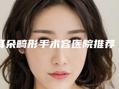 耳朵畸形手术容医院推荐:耳朵畸形手术医院前30名正规总结