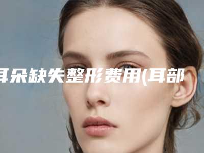 耳朵缺失整形费用(耳部再造的费用)