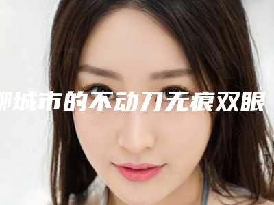 聊城市的不动刀无痕双眼皮医院排行-不动刀无痕双眼皮价格