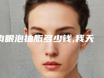 肉眼泡抽脂多少钱,我天生肉眼泡做吸脂手术多长时间几天能上班