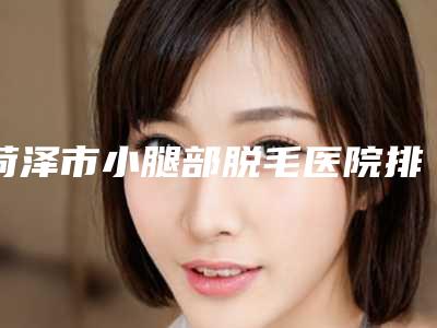 菏泽市小腿部脱毛医院排行榜前十位权威篇(菏泽市小腿部脱毛整形医院)